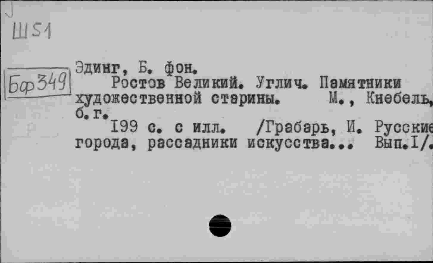 ﻿(US4
|fa>34g]
Эдинг, Б. фон.
Ростов Великий. Углич. Памятники художественной старины. М., Кнебель, б. г.
199 с. с илл. /Грабарь, И. Русские города, рассадники искусства... Вып.1/.